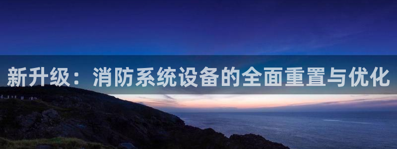 顺盈娱乐平台注册地址：新升级：消防系统设备的全面重置与优化