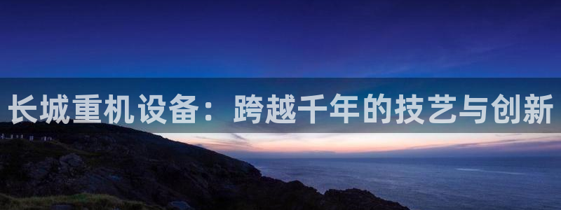 顺盈娱乐市究7276O：长城重机设备：跨越千年的技艺与创新