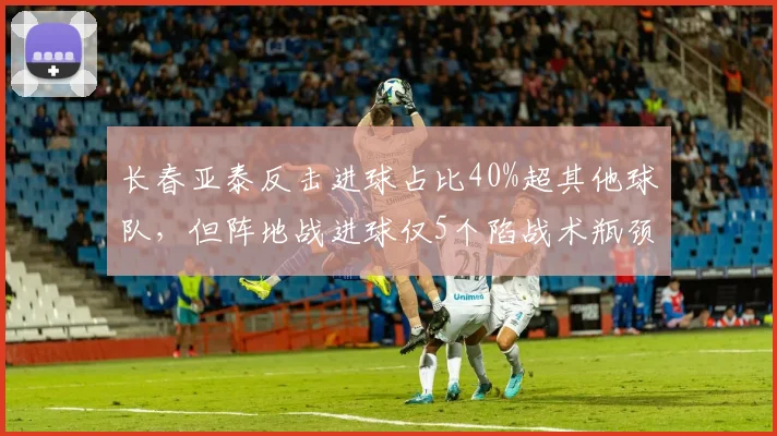 长春亚泰反击进球占比40%超其他球队,但阵地战进球仅5个陷战术瓶颈