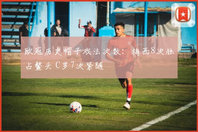 欧冠历史帽子戏法次数:梅西8次独占鳌头 C罗7次紧随