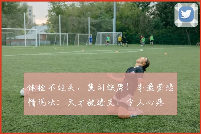 体检不过关、集训缺席!李盈莹悲情现状:天才被透支,令人心疼