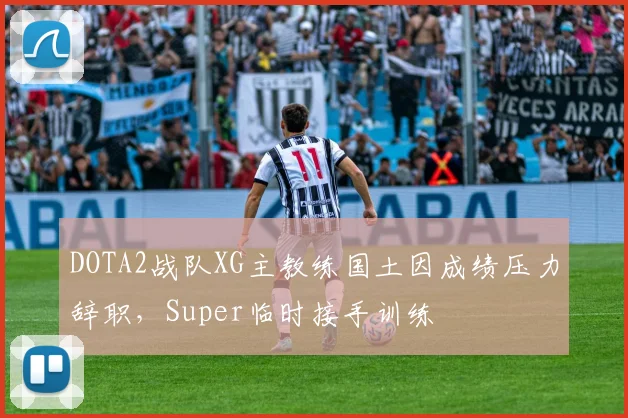 DOTA2战队XG主教练国土因成绩压力辞职，Super临时接手训练