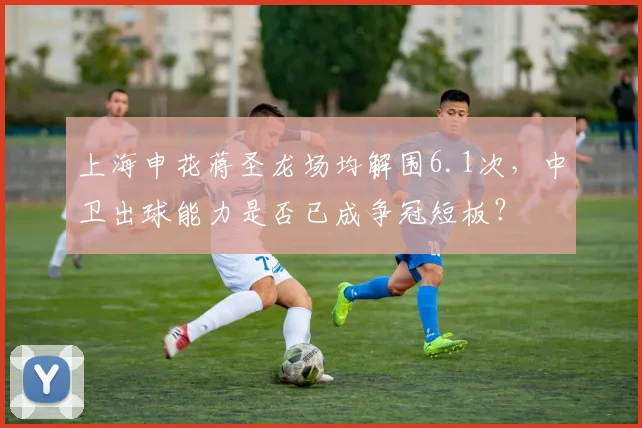 上海申花蒋圣龙场均解围6.1次,中卫出球能力是否已成争冠短板?