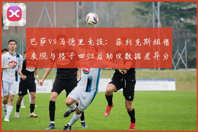 巴萨vs马德里竞技:菲利克斯租借表现与格子回归后助攻数据差异分析