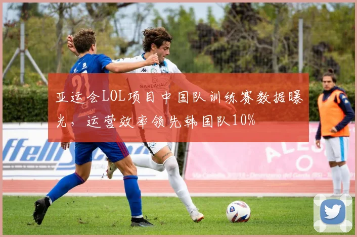 亚运会LOL项目中国队训练赛数据曝光，运营效率领先韩国队10%
