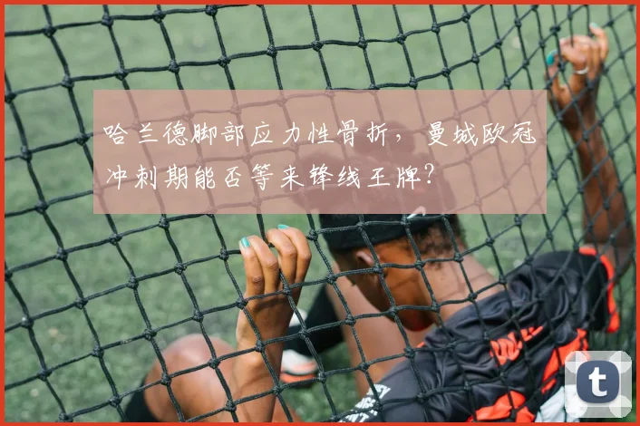 哈兰德脚部应力性骨折,曼城欧冠冲刺期能否等来锋线王牌?