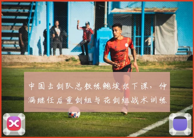 中国击剑队总教练鲍埃尔下课,仲满继任后重剑组与花剑组战术训练分道扬镳