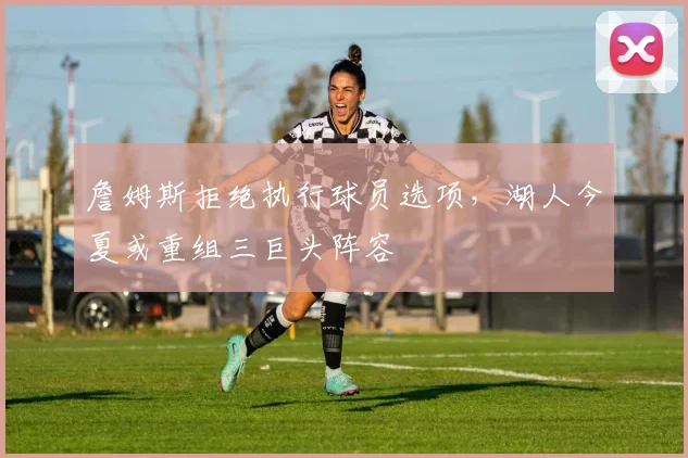 詹姆斯拒绝执行球员选项,湖人今夏或重组三巨头阵容