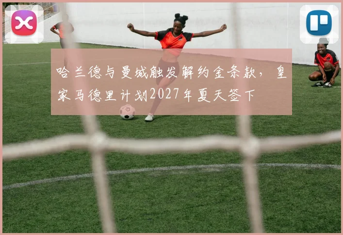 哈兰德与曼城触发解约金条款,皇家马德里计划2027年夏天签下