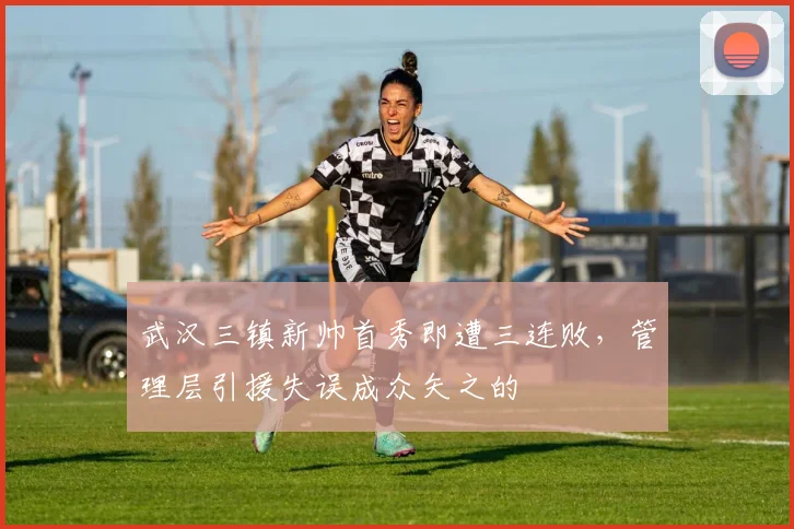 武汉三镇新帅首秀即遭三连败，管理层引援失误成众矢之的