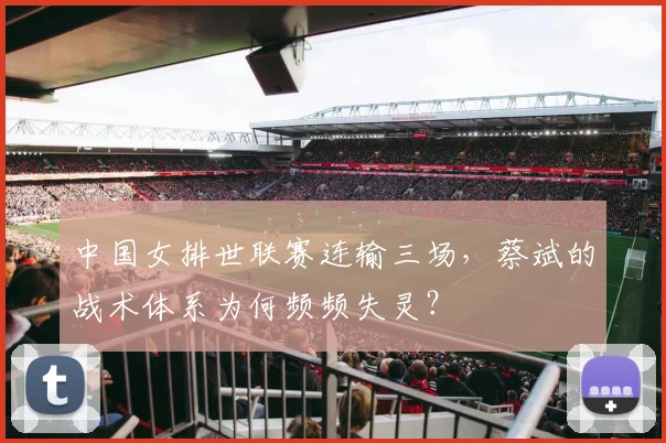中国女排世联赛连输三场,蔡斌的战术体系为何频频失灵?