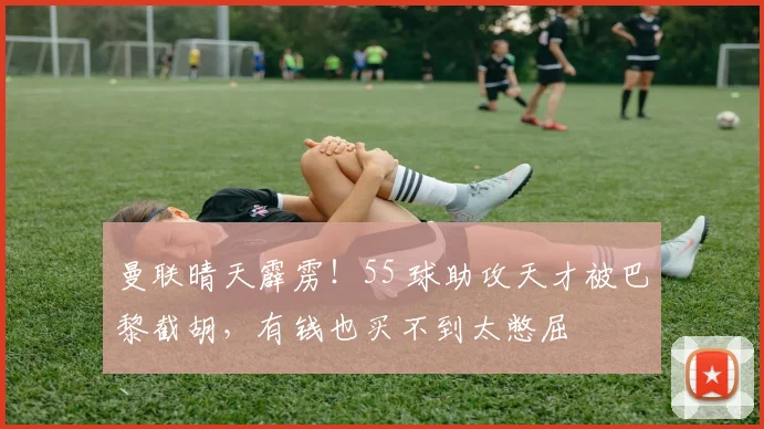 曼联晴天霹雳！55 球助攻天才被巴黎截胡，有钱也买不到太憋屈