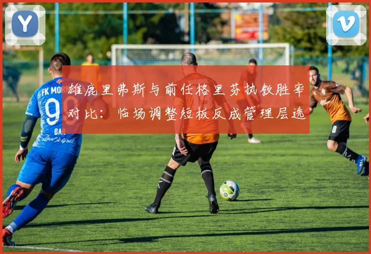 雄鹿里弗斯与前任格里芬执教胜率对比:临场调整短板反成管理层选帅硬伤